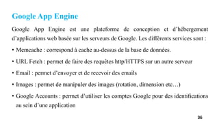 Google App Engine
Google App Engine est une plateforme de conception et d’hébergement
d’applications web basée sur les serveurs de Google. Les différents services sont :
• Memcache : correspond à cache au-dessus de la base de données.
• URL Fetch : permet de faire des requêtes http/HTTPS sur un autre serveur
• Email : permet d’envoyer et de recevoir des emails
• Images : permet de manipuler des images (rotation, dimension etc…)
• Google Accounts : permet d’utiliser les comptes Google pour des identifications
au sein d’une application
36
 