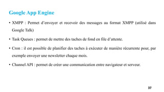 Google App Engine
• XMPP : Permet d’envoyer et recevoir des messages au format XMPP (utilisé dans
Google Talk)
• Task Queues : permet de mettre des taches de fond en file d’attente.
• Cron : il est possible de planifier des taches à exécuter de manière récurrente pour, par
exemple envoyer une newsletter chaque mois.
• Channel API : permet de créer une communication entre navigateur et serveur.
37
 