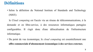 Définitions
• Selon la définition du National Institute of Standards and Technology
(NIST):
le Cloud computing est l'accès via un réseau de télécommunications, à la
demande et en libre-service, à des ressources informatiques partagées
configurables. Il s'agit donc d'une délocalisation de l'infrastructure
informatique.
• Du point de vue économique, le cloud computing est essentiellement une
offre commerciale d'abonnement économique à des services externes.
7
 