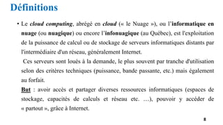 Définitions
• Le cloud computing, abrégé en cloud (« le Nuage »), ou l’informatique en
nuage (ou nuagique) ou encore l’infonuagique (au Québec), est l'exploitation
de la puissance de calcul ou de stockage de serveurs informatiques distants par
l'intermédiaire d'un réseau, généralement Internet.
Ces serveurs sont loués à la demande, le plus souvent par tranche d'utilisation
selon des critères techniques (puissance, bande passante, etc.) mais également
au forfait.
But : avoir accès et partager diverses ressources informatiques (espaces de
stockage, capacités de calculs et réseau etc. …), pouvoir y accéder de
« partout », grâce à Internet.
8
 