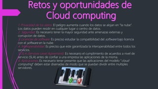 1. Privacidad de los datos. El peligro aumenta cuando los datos se alojan en “la nube”.
Los datos pueden residir en cualquier lugar o centro de datos.
2. Seguridad. Es necesario tener la mayor seguridad ante amenazas externas y
corrupcion de datos.
3. Licencias de software. Es preciso estudiar la compatibilidad del software bajo licencia
con el software en la nube.
4. Interoperabilidad. Es preciso que este garantizada la interoperabilidad entre todos los
servicios.
5. SLA (Services Level Agreement). Es necesario el cumplimiento de acuerdos a nivel de
servicio (SLA) antes de confiar a una empresa las aplicaciones de la misma.
6. Aplicaciones. Es necesario tener presente que las aplicaciones del modelo “cloud
computing” deben estar disenadas de modo que se puedan dividir entre multiples
servidores.
 
