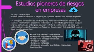 “La mayor parte de fugas
de datos vienen de dentro de la empresa, por lo general de descuidos de algun empleado”.
Los principales proveedores de cloud computing han evolucionado mucho en materia de
seguridad y normalmente ofrecen una proteccion de la privacidad superior a la de cualquier
empresa particular, sin embargo se requieren control y la certificacion de los datos. Los
problemas internos son las causas mas frecuentes de vulneracion de la seguridad; segun la
citada consultora Accenture:
Fallos en el sistema o fallos tecnicos
Empleados negligentes o incompetentes
Fallos en los procesos comerciales
Delitos ciberneticos
Empleados maliciosos
Empleados temporales o contratistas negligentes o
incompetentes
 