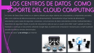 Un Centro de Datos (Data Center) es un sistema utilizado para alojar sistemas de computadoras y componentes asociados,
tales como sistemas de telecomunicaciones y de almacenamiento. Generalmente incluye fuentes de alimentación
redundantes y para copias de seguridad, conexiones, comunicaciones de datos redundantes,controles medioambientales y
dispositivos de seguridad. Desde un punto de vista practico cada vez que un usuario de la Web “sube” (upload) una foto a
Facebook o construye un documento utilizando Google Apps, la potencia de computacion necesaria para cumplir la peticion
procede de edificios remotos denominados
“centros de datos” y se entrega por Internet.
 