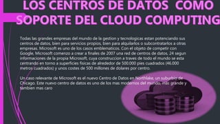 Todas las grandes empresas del mundo de la gestion y tecnologicas estan potenciando sus
centros de datos, bien para servicios propios, bien para alquilarlos o subcontratarlos a otras
empresas. Microsoft es uno de los casos emblematicos. Con el objeto de competir con
Google, Microsoft comenzo a crear a finales de 2007 una red de centros de datos, 24 segun
informaciones de la propia Microsoft, cuya construccion a traves de todo el mundo se esta
centrando en torno a superficies fisicas de alrededor de 500.000 pies cuadrados (46.000
metros cuadrados) y unos costes de 500 millones de dolares por centro.
Un caso relevante de Microsoft es el nuevo Centro de Datos en Northlake, un suburbio de
Chicago. Este nuevo centro de datos es uno de los mas modernos del mundo, mas grande y
tambien mas caro
 
