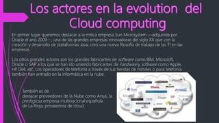 En primer lugar queremos destacar a la mítica empresa Sun Microsystem ―adquirida por
Oracle el ano 2009―, una de las grandes empresas innovadoras del siglo XX que con la
creación y desarrollo de plataformas Java, creo una nueva filosofía de trabajo de las TI en las
empresas.
Los otros grandes actores son los grandes fabricantes de software como IBM, Microsoft,
Oracle o SAP, a los que se han ido uniendo fabricantes de hardware y software como Apple,
HP, Dell, etc. Los operadores de telefonía a través de sus tiendas de móviles o para telefonía
también han entrado en la informática en la nube.
También es de
destacar proveedores de la Nube como Arsys, la
prestigiosa empresa multinacional española
de La Rioja, proveedora de cloud.
 