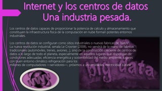 Los centros de datos capaces de proporcionar la potencia de calculo y almacenamiento que
constituyen la infraestructura física de la computación en nube forman potentes entornos
industriales.
Los centros de datos se configuran como sitios industriales o nuevas fabricas de “datos”.
La nueva revolución industrial, senala Le Crosnier (2008), no vendrá de la mano de fabricas
tradicionales (automóviles, trenes, aviones…), sino de la construcción creciente de centros de
datos a lo largo de todo el planeta, especialmente en aquellos lugares que dispongan de
condiciones adecuadas: eficiencia energética y sostenibilidad del medio ambiente, lugares
con buen entorno climático refrigeración para los
millones de computadores ―servidores―, próximos a universidades, electricidad barata
 