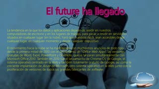 La tendencia en la que los datos y aplicaciones dejaran de residir en nuestros
computadores de escritorio y en los lugares de trabajo, para pasar a residir en servidores
situados en cualquier lugar (en la nube), hará que nuestros datos sean accesibles desde
cualquier lugar, en cualquier momento y desde cualquier dispositivo
El movimiento hacia la nube se ha manifestado con muchísimos anuncios de todo tipo
desde la primera mitad de 2010 con el lanzamiento de “Office Web Apps”, las versiones
gratuitas de Word, Excel, PowerPoint y OneNote, que se lanzaran simultáneamente con
Microsoft Office 2010. También en 2010 fue el lanzamiento de Chrome OS de Google, el
sistema operativo centrado en la Web y también totalmente gratuito de Google, así como la
creciente implantación de Azure de Microsoft, otro sistema operativo en la Web junto con la
proliferación de versiones de todos los grandes fabricantes de software.
 