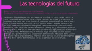 Existen numerosas tecnologias que estan haciendo
posible el enorme impacto que esta produciendo la Nube y que sin duda seguira produciendo
La Nube ha sido posible gracias a tecnologias de virtualización, los modernos centros de
datos con millares de servidores, las tecnologias de banda ancha y de gran velocidad de
transferencia de datos para poder realizar las conexiones entre ordenadores a cifras nunca
vistas, la proliferacion de dispositivos de todo tipo con acceso a Internet, desde PC’s de
escritorio hasta netbooks, telefonos inteligentes, tabletas electronicas como iPad o libros
electronicos como los lectores de libros electronicos (ebook), etc., y, naturalmente, todas las
tecnologias de la Web 2.0 y la Web Semantica que han traido la proliferacion y asentamiento
de los Social Media (Medios Sociales) en forma de blogs, wikis, redes sociales, podcast,
mashups, etc., que han facilitado la colaboracion, participacion e interaccion de los usuarios
individuales y de las organizaciones y empresas, en un ejercicio universal de la Inteligencia
Colectiva de los cientos de millones que hoy dia se conectan a diario a la Web..
 