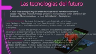 A todas estas tecnologias hay que anadir las disruptivas que han ido naciendo con la
decada y hoy dia ya ofrecen numerosas aplicaciones innovadoras que se iran extendiendo por
la sociedad. Queremos destacar ―a modo de introduccion― las siguientes:
La Web en tiempo real (busqueda de informacion en redes sociales y microblogs
como Facebook o Twitter que proporcionan datos de acontecimientos de todo tipo que
se estan produciendo en cualquier parte del mundo y en el momento que realizamos
la busqueda).
Geolocalizacion. Gracias a los sistemas GPS instalados en los telefonos inteligentes y
a la conexion a redes inalambricas o moviles 3G y las futuras 4G, se pueden asociar
las coordenadas geograficas del lugar donde se encuentra el usuario de un teléfono para mostrar en la pantalla
del dispositivo todo tipo de informacion sobre
restaurantes, hoteles, espectaculos, etc.
Realidad Aumentada. Mezclar la realidad con la virtualidad de modo que el usuario
pueda, por ejemplo, asociar la fotografia de un monumento a su historia, sus datos
turisticos o economicos de modo que pueda servir para tomar decisiones tanto de
ocio como para negocios, gestion del conocimiento de las organizaciones, etc.
 