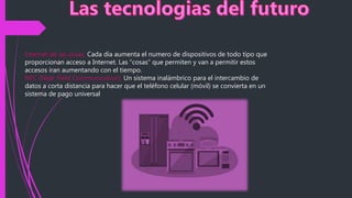 Internet de las cosas. Cada día aumenta el numero de dispositivos de todo tipo que
proporcionan acceso a Internet. Las “cosas” que permiten y van a permitir estos
accesos iran aumentando con el tiempo.
NFC (Near Field Communication). Un sistema inalámbrico para el intercambio de
datos a corta distancia para hacer que el teléfono celular (móvil) se convierta en un
sistema de pago universal
 