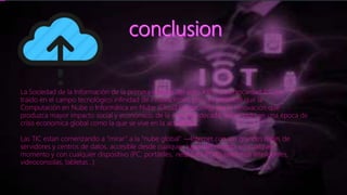 La Sociedad de la Información de la primera década del siglo XXI o Cibersociedad 2.0, ha
traído en el campo tecnológico infinidad de innovaciones, pero es probable que la
Computación en Nube o Informática en Nube (Cloud Computing) sea la innovación que
produzca mayor impacto social y económico, de la segunda década, sobre todo en una época de
crisis economica global como la que se vive en la actualidad.
Las TIC estan comenzando a “mirar” a la “nube global” ―Internet con sus grandes redes de
servidores y centros de datos, accesible desde cualquier lugar del mundo, en cualquier
momento y con cualquier dispositivo (PC, portátiles, netbooks, PDA’s, telefonos inteligentes,
videoconsolas, tabletas...)
 