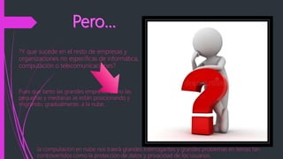 ?Y que sucede en el resto de empresas y
organizaciones no especificas de informática,
computación o telecomunicaciones?
Pues que tanto las grandes empresas como las
pequeñas y medianas se están posicionando y
migrando, gradualmente, a la nube.
la computación en nube nos traerá grandes interrogantes y grandes problemas en temas tan
controvertidos como la protección de datos y privacidad de los usuarios.
 
