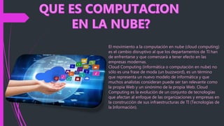 El movimiento a la computación en nube (cloud computing)
es el cambio disruptivo al que los departamentos de TI han
de enfrentarse y que comenzará a tener efecto en las
empresas modernas.
Cloud Computing (informática o computación en nube) no
sólo es una frase de moda (un buzzword), es un término
que representa un nuevo modelo de informática y que
muchos analistas consideran puede ser tan relevante como
la propia Web y un sinónimo de la propia Web. Cloud
Computing es la evolución de un conjunto de tecnologías
que afectan al enfoque de las organizaciones y empresas en
la construcción de sus infraestructuras de TI (Tecnologías de
la Información).
 