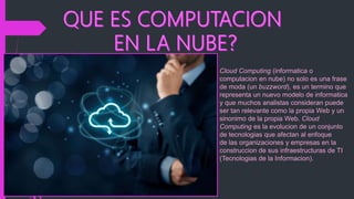 Cloud Computing (informatica o
computacion en nube) no solo es una frase
de moda (un buzzword), es un termino que
representa un nuevo modelo de informatica
y que muchos analistas consideran puede
ser tan relevante como la propia Web y un
sinonimo de la propia Web. Cloud
Computing es la evolucion de un conjunto
de tecnologias que afectan al enfoque
de las organizaciones y empresas en la
construccion de sus infraestructuras de TI
(Tecnologias de la Informacion).
 