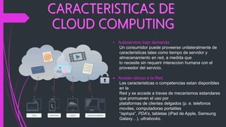 • Autoservicio bajo demanda.
Un consumidor puede proveerse unilateralmente de
caracteristicas tales como tiempo de servidor y
almacenamiento en red, a medida que
lo necesite sin requerir interaccion humana con el
proveedor del servicio.
 Acceso ubicuo a la Red.
Las caracteristicas o competencias estan disponibles
en la
Red y se accede a traves de mecanismos estandares
que promueven el uso por
plataformas de clientes delgados (p. e. telefonos
moviles, computadoras portatiles
“laptops”, PDA’s, tabletas (iPad de Apple, Samsung
Galaxy…), ultrabooks.
 