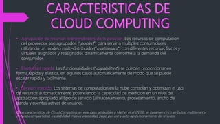 • Agrupación de recursos independientes de la posicion. Los recursos de computacion
del proveedor son agrupados (“pooled”) para servir a multiples consumidores
utilizando un modelo multi-distribuido (“multitenant”) con diferentes recursos fisicos y
virtuales asignados y reasignados dinamicamente conforme a la demanda del
consumidor.
• Elasticidad rapida. Las funcionalidades (“capabilities”) se pueden proporcionar en
forma rapida y elastica, en algunos casos automaticamente de modo que se puede
escalar rapida y facilmente.
• Servicio medido. Los sistemas de computacion en la nube controlan y optimizan el uso
de recursos automaticamente potenciando la capacidad de medicion en un nivel de
abstraccion apropiado al tipo de servicio (almacenamiento, procesamiento, ancho de
banda y cuentas activas de usuario).
Otras caracteristicas de Cloud Computing, en este caso, atribuibles a Mather et al (2009), se basan en cinco atributos: multitenancy
(recursos compartidos), escalabilidad masiva, elasticidad, pago por uso y auto-aprovisionamiento de recursos.
 