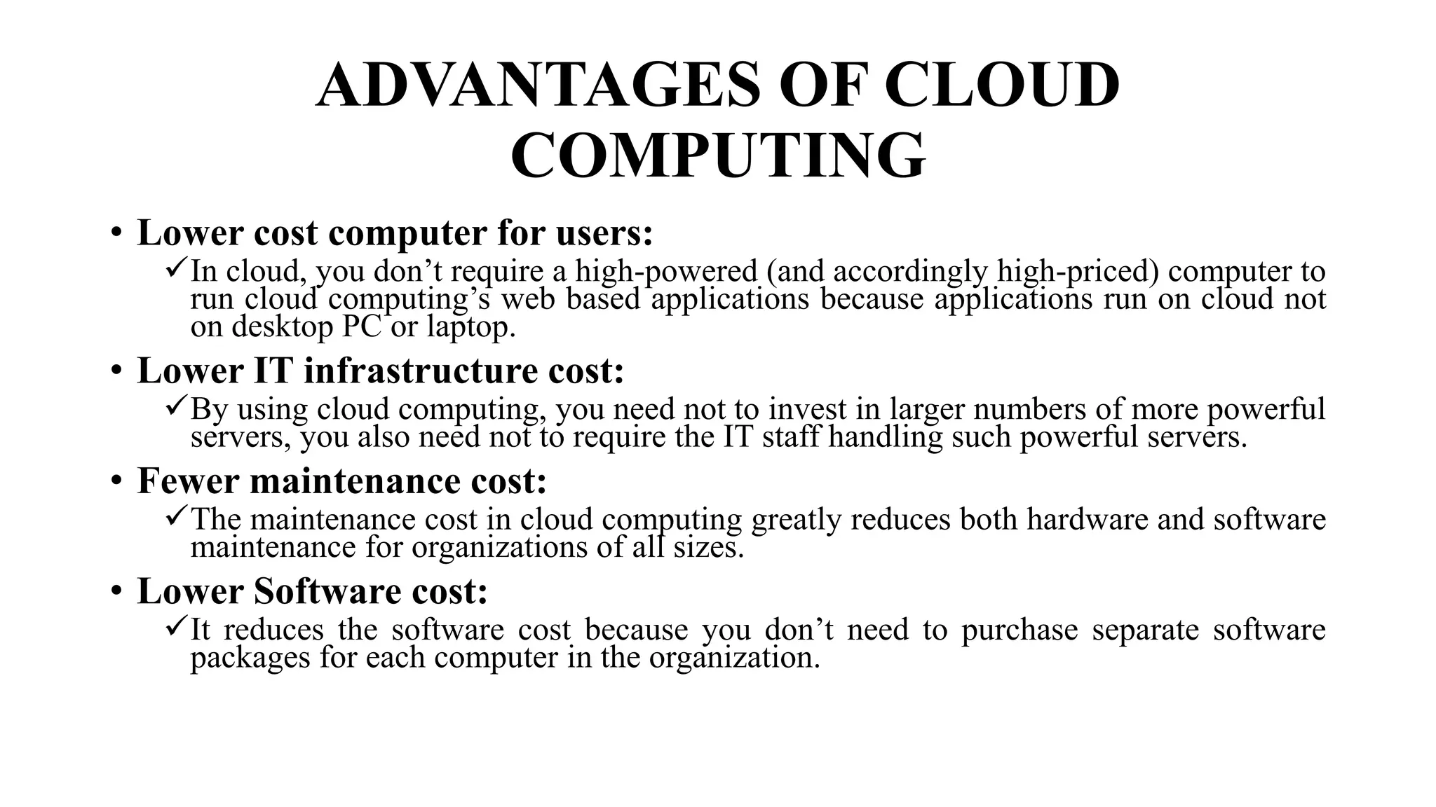 ADVANTAGES OF CLOUD
COMPUTING
• Lower cost computer for users:
In cloud, you don’t require a high-powered (and accordingly high-priced) computer to
run cloud computing’s web based applications because applications run on cloud not
on desktop PC or laptop.
• Lower IT infrastructure cost:
By using cloud computing, you need not to invest in larger numbers of more powerful
servers, you also need not to require the IT staff handling such powerful servers.
• Fewer maintenance cost:
The maintenance cost in cloud computing greatly reduces both hardware and software
maintenance for organizations of all sizes.
• Lower Software cost:
It reduces the software cost because you don’t need to purchase separate software
packages for each computer in the organization.
 