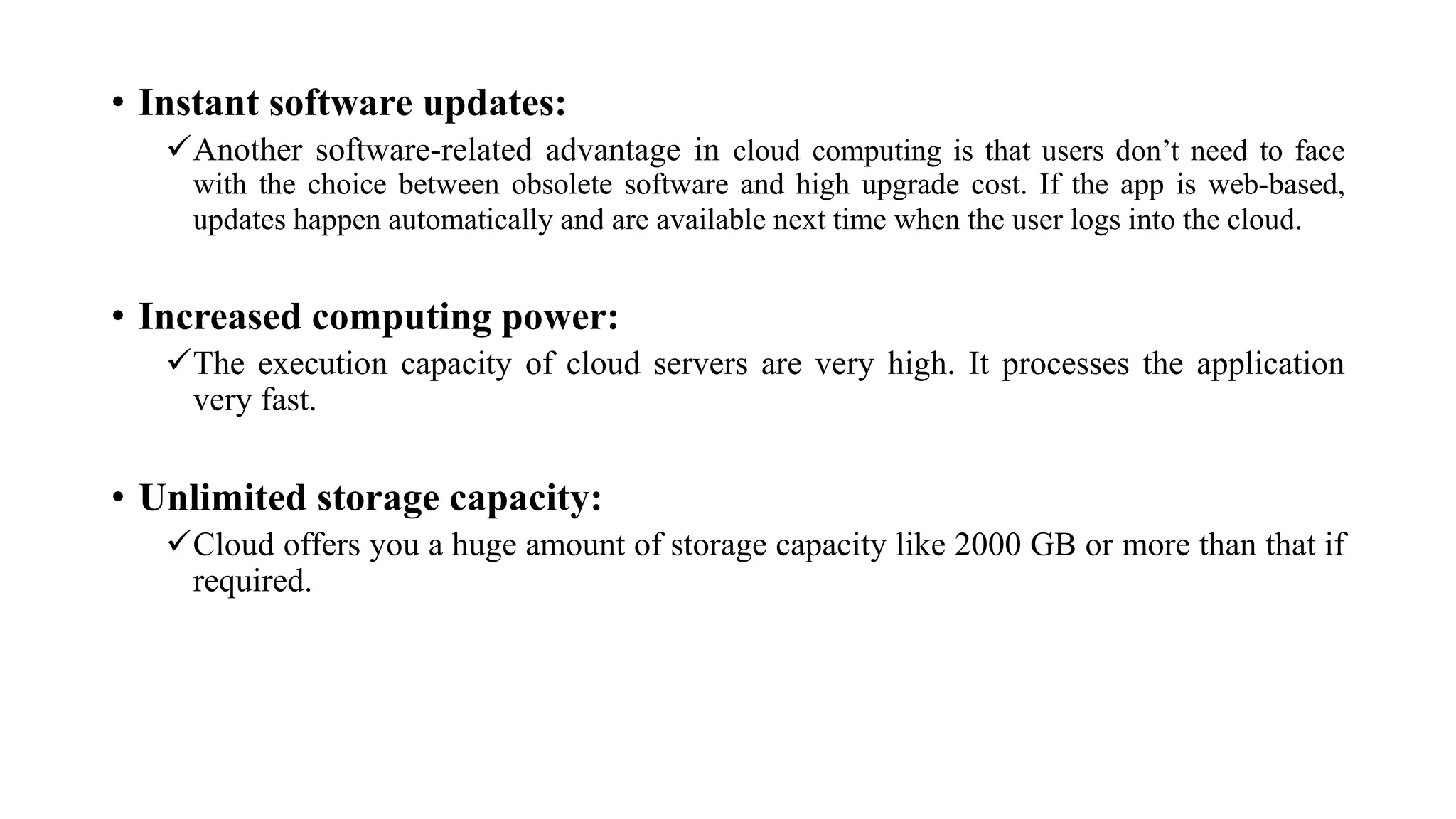 • Instant software updates:
Another software-related advantage in cloud computing is that users don’t need to face
with the choice between obsolete software and high upgrade cost. If the app is web-based,
updates happen automatically and are available next time when the user logs into the cloud.
• Increased computing power:
The execution capacity of cloud servers are very high. It processes the application
very fast.
• Unlimited storage capacity:
Cloud offers you a huge amount of storage capacity like 2000 GB or more than that if
required.
 