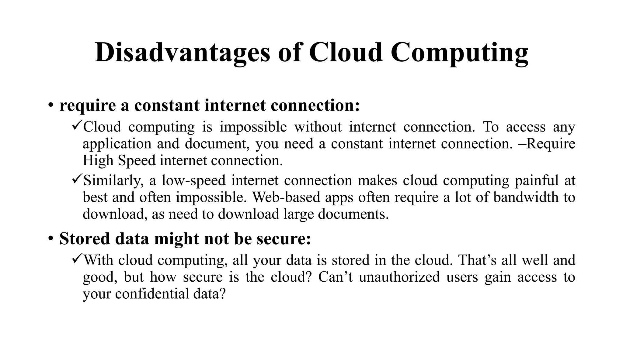 Disadvantages of Cloud Computing
• require a constant internet connection:
Cloud computing is impossible without internet connection. To access any
application and document, you need a constant internet connection. –Require
High Speed internet connection.
Similarly, a low-speed internet connection makes cloud computing painful at
best and often impossible. Web-based apps often require a lot of bandwidth to
download, as need to download large documents.
• Stored data might not be secure:
With cloud computing, all your data is stored in the cloud. That’s all well and
good, but how secure is the cloud? Can’t unauthorized users gain access to
your confidential data?
 