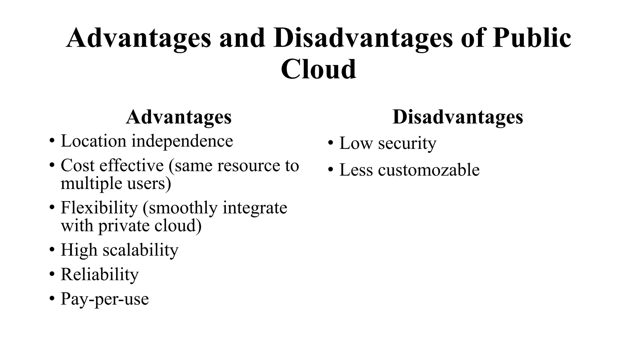 Advantages and Disadvantages of Public
Cloud
Advantages
• Location independence
• Cost effective (same resource to
multiple users)
• Flexibility (smoothly integrate
with private cloud)
• High scalability
• Reliability
• Pay-per-use
Disadvantages
• Low security
• Less customozable
 