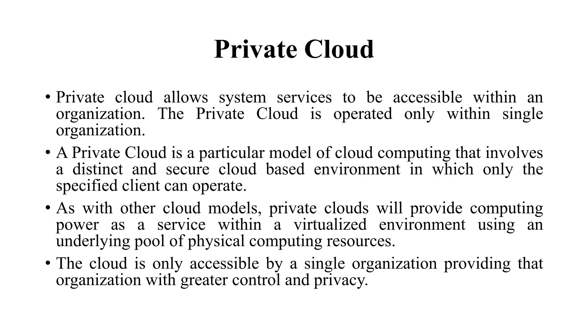 Private Cloud
• Private cloud allows system services to be accessible within an
organization. The Private Cloud is operated only within single
organization.
• A Private Cloud is a particular model of cloud computing that involves
a distinct and secure cloud based environment in which only the
specified client can operate.
• As with other cloud models, private clouds will provide computing
power as a service within a virtualized environment using an
underlying pool of physical computing resources.
• The cloud is only accessible by a single organization providing that
organization with greater control and privacy.
 