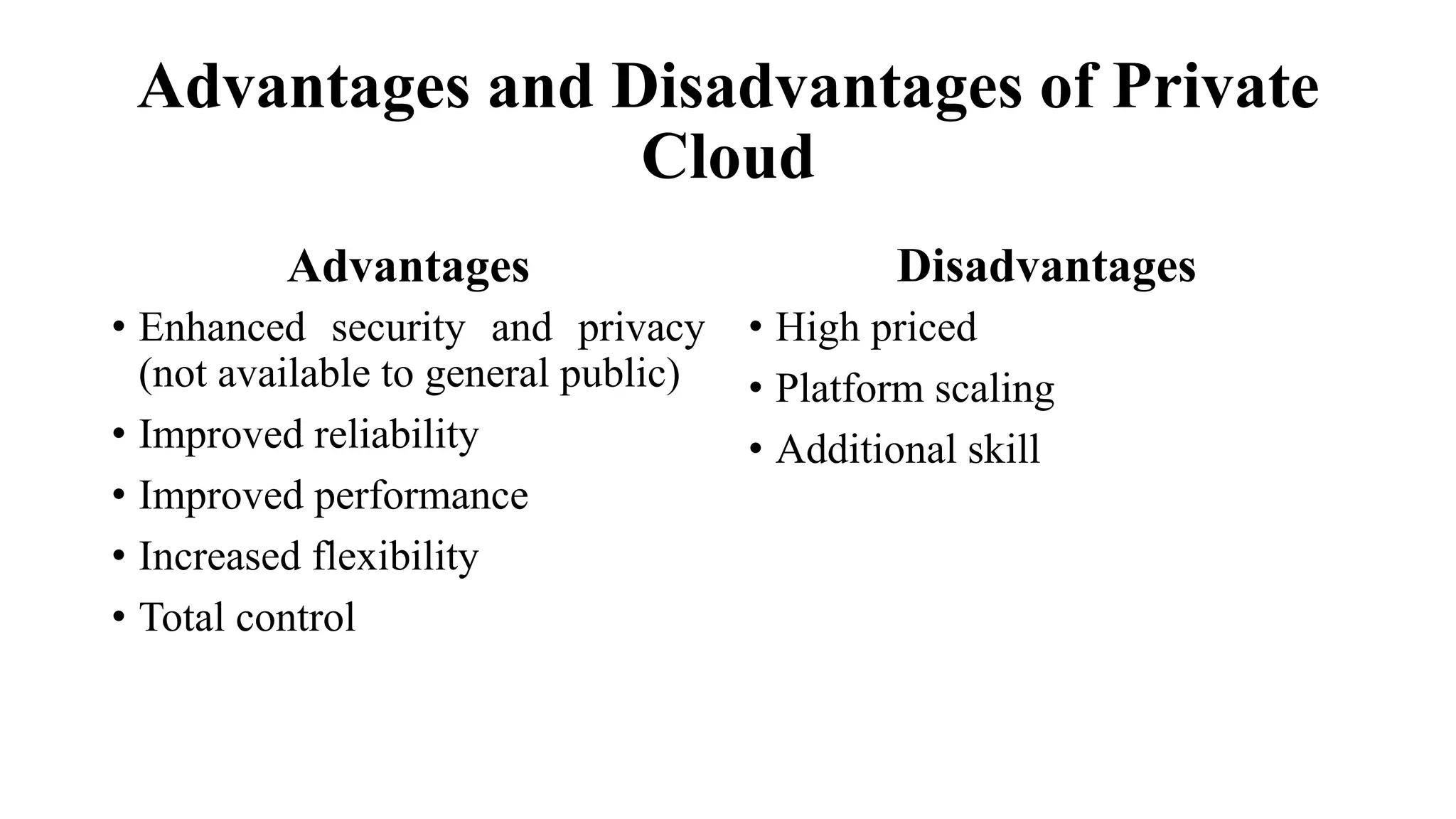 Advantages and Disadvantages of Private
Cloud
Advantages
• Enhanced security and privacy
(not available to general public)
• Improved reliability
• Improved performance
• Increased flexibility
• Total control
Disadvantages
• High priced
• Platform scaling
• Additional skill
 