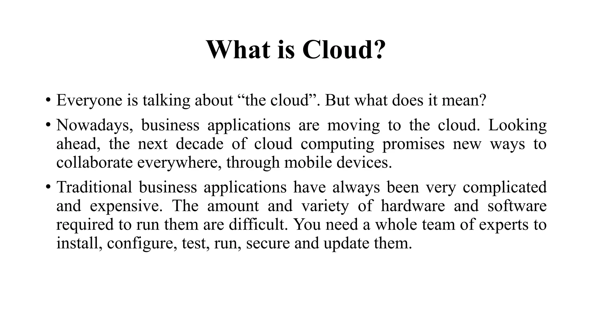 What is Cloud?
• Everyone is talking about “the cloud”. But what does it mean?
• Nowadays, business applications are moving to the cloud. Looking
ahead, the next decade of cloud computing promises new ways to
collaborate everywhere, through mobile devices.
• Traditional business applications have always been very complicated
and expensive. The amount and variety of hardware and software
required to run them are difficult. You need a whole team of experts to
install, configure, test, run, secure and update them.
 