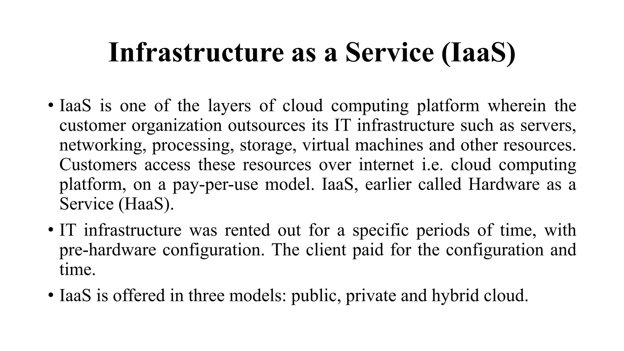 Infrastructure as a Service (IaaS)
• IaaS is one of the layers of cloud computing platform wherein the
customer organization outsources its IT infrastructure such as servers,
networking, processing, storage, virtual machines and other resources.
Customers access these resources over internet i.e. cloud computing
platform, on a pay-per-use model. IaaS, earlier called Hardware as a
Service (HaaS).
• IT infrastructure was rented out for a specific periods of time, with
pre-hardware configuration. The client paid for the configuration and
time.
• IaaS is offered in three models: public, private and hybrid cloud.
 
