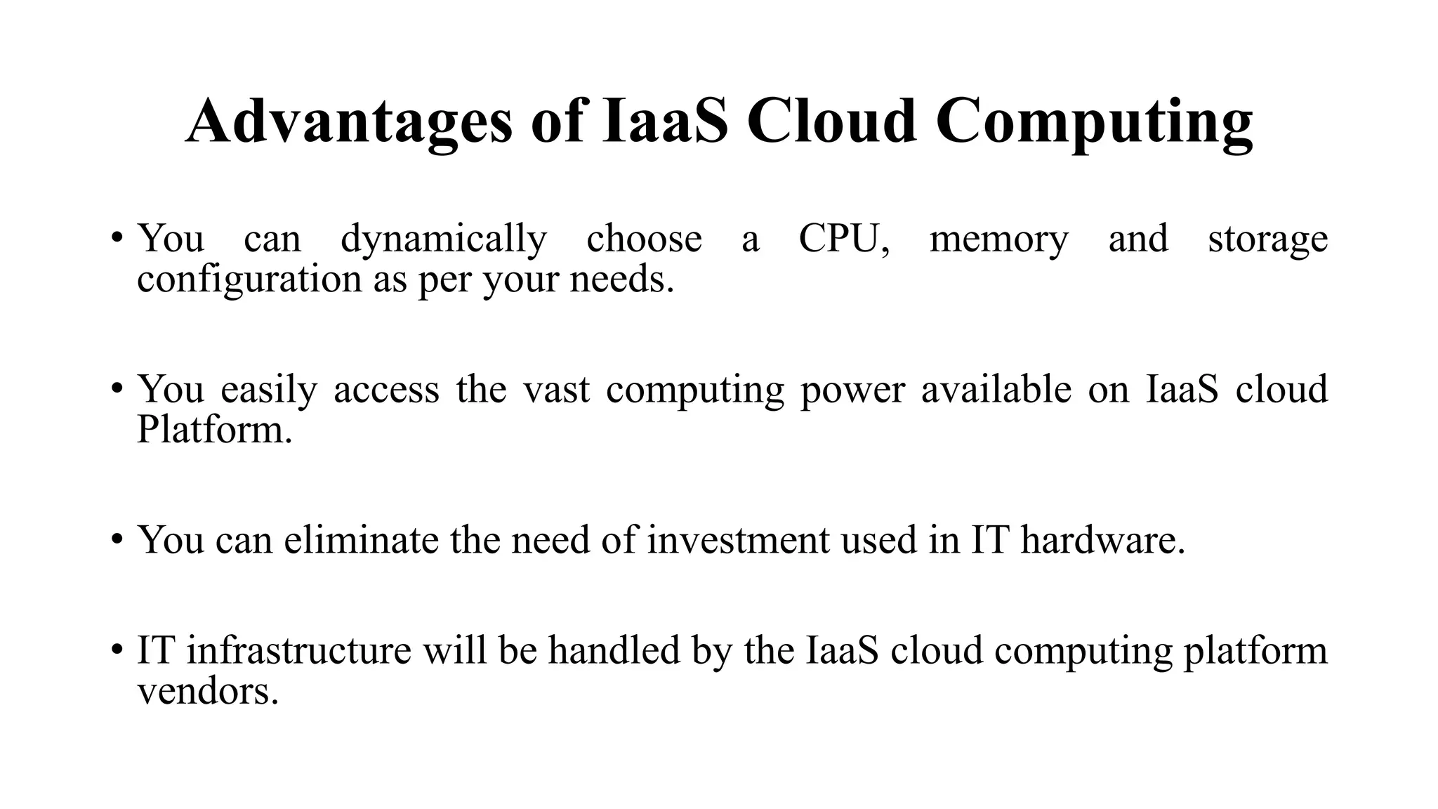 Advantages of IaaS Cloud Computing
• You can dynamically choose a CPU, memory and storage
configuration as per your needs.
• You easily access the vast computing power available on IaaS cloud
Platform.
• You can eliminate the need of investment used in IT hardware.
• IT infrastructure will be handled by the IaaS cloud computing platform
vendors.
 