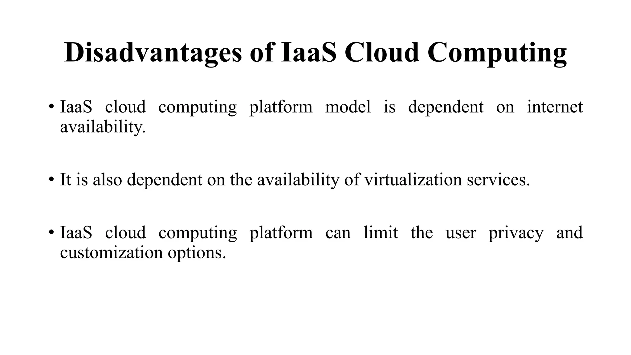 Disadvantages of IaaS Cloud Computing
• IaaS cloud computing platform model is dependent on internet
availability.
• It is also dependent on the availability of virtualization services.
• IaaS cloud computing platform can limit the user privacy and
customization options.
 