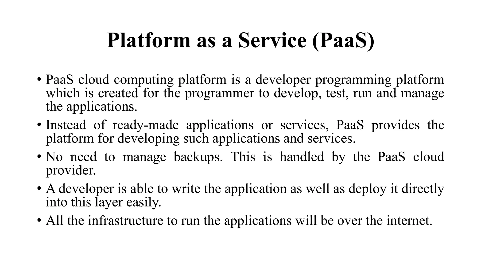 Platform as a Service (PaaS)
• PaaS cloud computing platform is a developer programming platform
which is created for the programmer to develop, test, run and manage
the applications.
• Instead of ready-made applications or services, PaaS provides the
platform for developing such applications and services.
• No need to manage backups. This is handled by the PaaS cloud
provider.
• A developer is able to write the application as well as deploy it directly
into this layer easily.
• All the infrastructure to run the applications will be over the internet.
 
