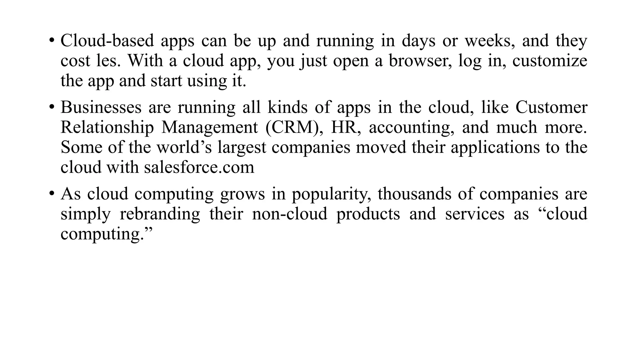 • Cloud-based apps can be up and running in days or weeks, and they
cost les. With a cloud app, you just open a browser, log in, customize
the app and start using it.
• Businesses are running all kinds of apps in the cloud, like Customer
Relationship Management (CRM), HR, accounting, and much more.
Some of the world’s largest companies moved their applications to the
cloud with salesforce.com
• As cloud computing grows in popularity, thousands of companies are
simply rebranding their non-cloud products and services as “cloud
computing.”
 