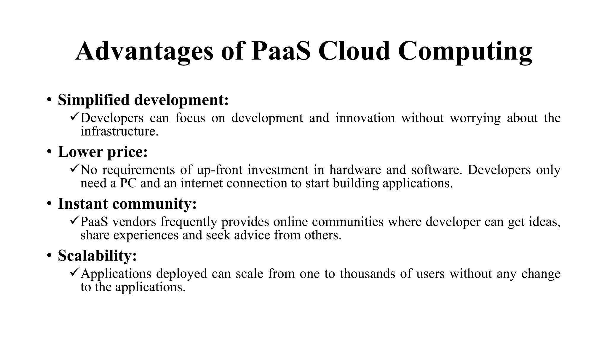 Advantages of PaaS Cloud Computing
• Simplified development:
Developers can focus on development and innovation without worrying about the
infrastructure.
• Lower price:
No requirements of up-front investment in hardware and software. Developers only
need a PC and an internet connection to start building applications.
• Instant community:
PaaS vendors frequently provides online communities where developer can get ideas,
share experiences and seek advice from others.
• Scalability:
Applications deployed can scale from one to thousands of users without any change
to the applications.
 
