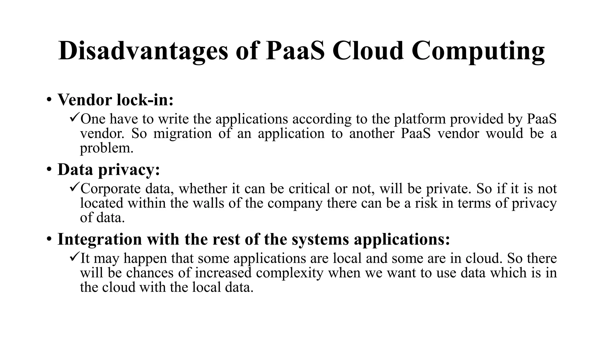 Disadvantages of PaaS Cloud Computing
• Vendor lock-in:
One have to write the applications according to the platform provided by PaaS
vendor. So migration of an application to another PaaS vendor would be a
problem.
• Data privacy:
Corporate data, whether it can be critical or not, will be private. So if it is not
located within the walls of the company there can be a risk in terms of privacy
of data.
• Integration with the rest of the systems applications:
It may happen that some applications are local and some are in cloud. So there
will be chances of increased complexity when we want to use data which is in
the cloud with the local data.
 