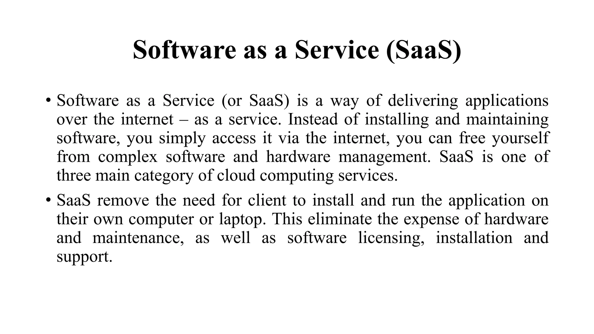 Software as a Service (SaaS)
• Software as a Service (or SaaS) is a way of delivering applications
over the internet – as a service. Instead of installing and maintaining
software, you simply access it via the internet, you can free yourself
from complex software and hardware management. SaaS is one of
three main category of cloud computing services.
• SaaS remove the need for client to install and run the application on
their own computer or laptop. This eliminate the expense of hardware
and maintenance, as well as software licensing, installation and
support.
 