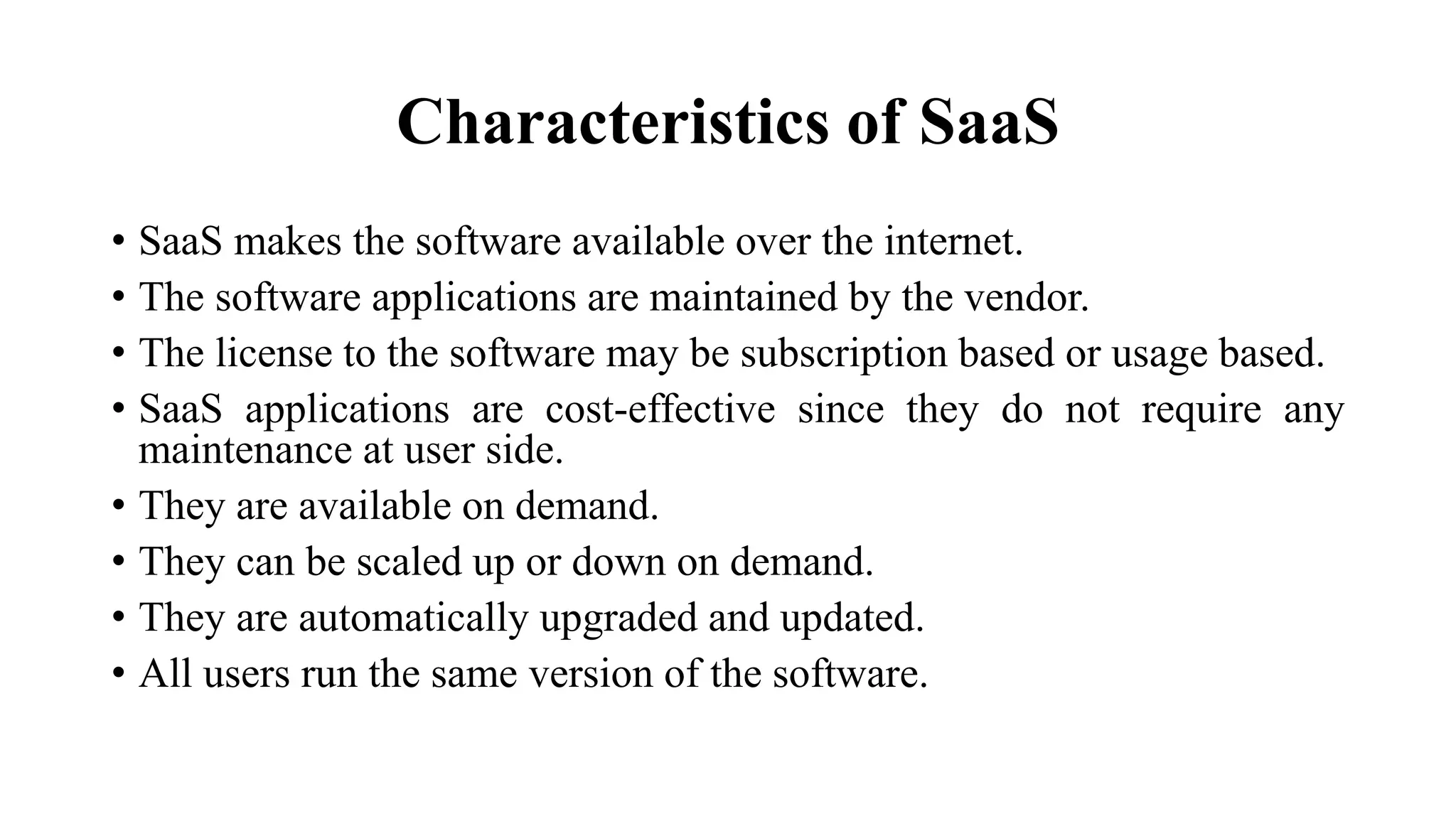 Characteristics of SaaS
• SaaS makes the software available over the internet.
• The software applications are maintained by the vendor.
• The license to the software may be subscription based or usage based.
• SaaS applications are cost-effective since they do not require any
maintenance at user side.
• They are available on demand.
• They can be scaled up or down on demand.
• They are automatically upgraded and updated.
• All users run the same version of the software.
 