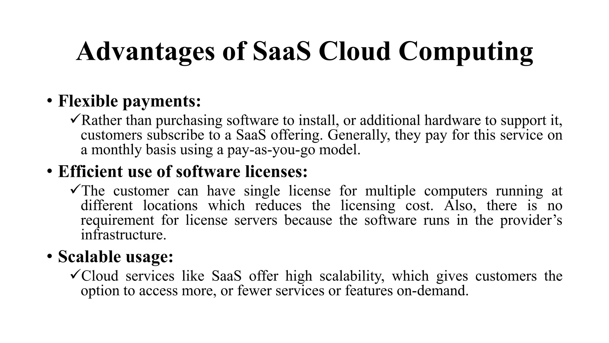 Advantages of SaaS Cloud Computing
• Flexible payments:
Rather than purchasing software to install, or additional hardware to support it,
customers subscribe to a SaaS offering. Generally, they pay for this service on
a monthly basis using a pay-as-you-go model.
• Efficient use of software licenses:
The customer can have single license for multiple computers running at
different locations which reduces the licensing cost. Also, there is no
requirement for license servers because the software runs in the provider’s
infrastructure.
• Scalable usage:
Cloud services like SaaS offer high scalability, which gives customers the
option to access more, or fewer services or features on-demand.
 