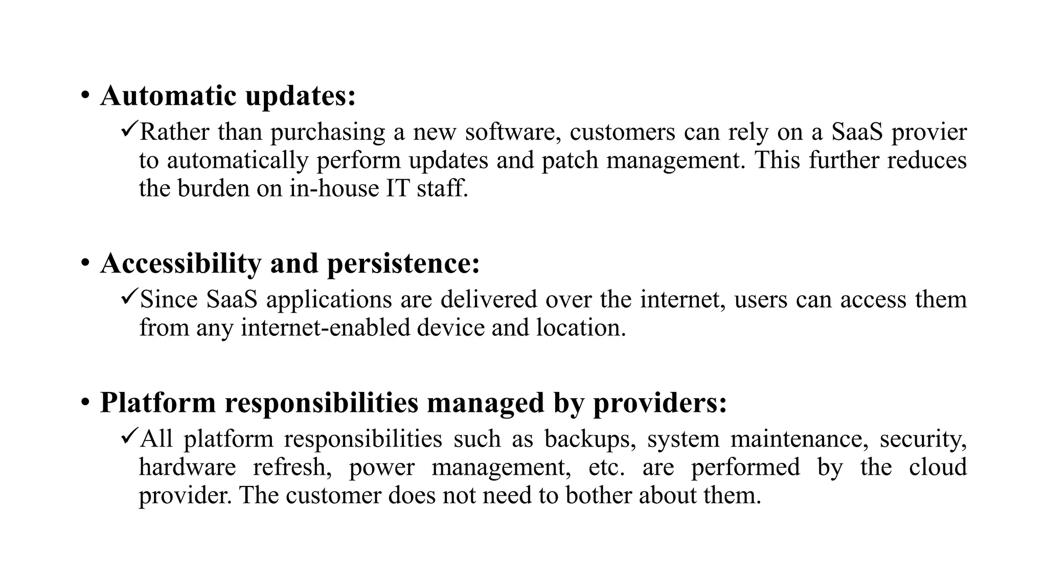 • Automatic updates:
Rather than purchasing a new software, customers can rely on a SaaS provier
to automatically perform updates and patch management. This further reduces
the burden on in-house IT staff.
• Accessibility and persistence:
Since SaaS applications are delivered over the internet, users can access them
from any internet-enabled device and location.
• Platform responsibilities managed by providers:
All platform responsibilities such as backups, system maintenance, security,
hardware refresh, power management, etc. are performed by the cloud
provider. The customer does not need to bother about them.
 