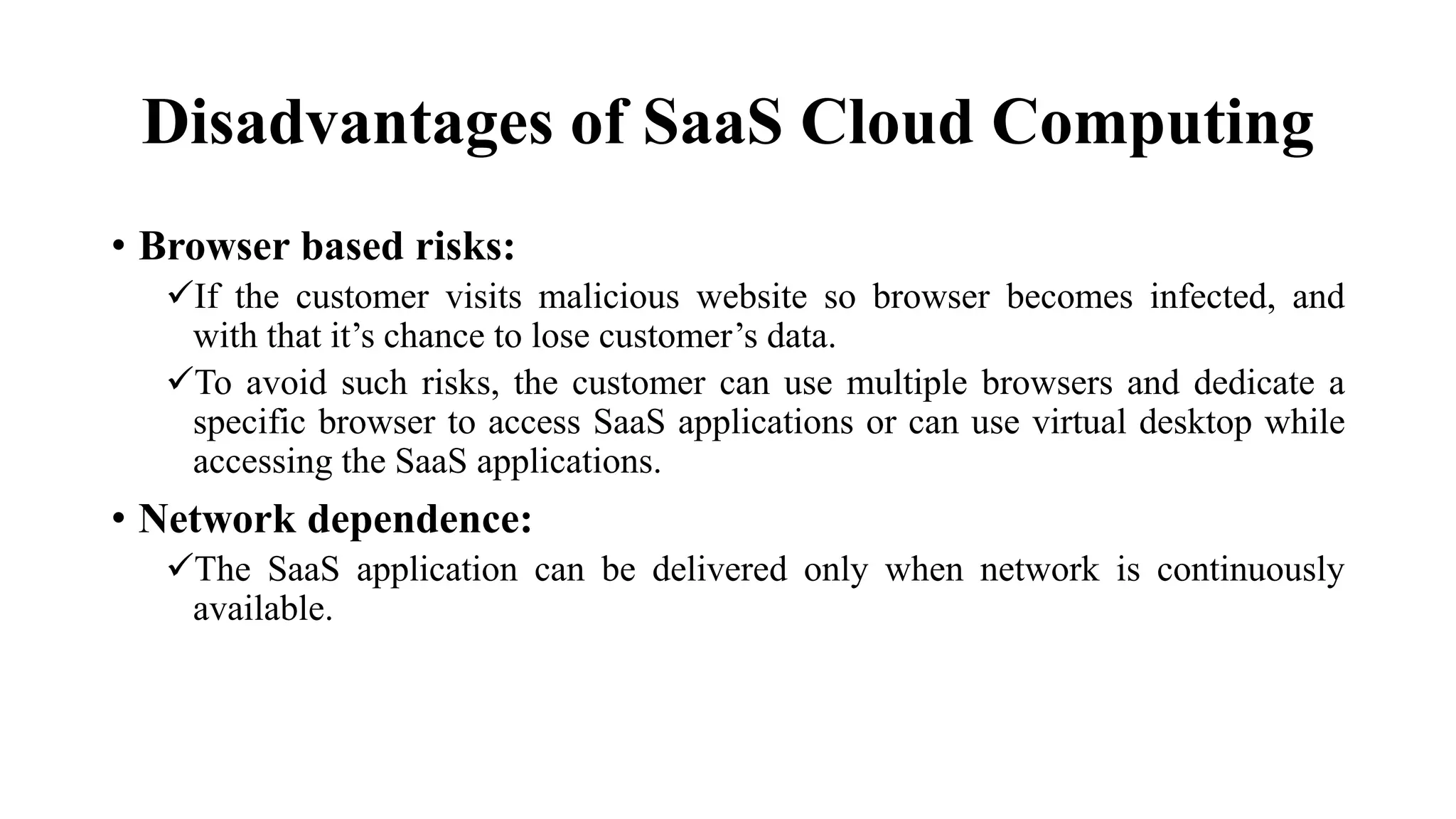 Disadvantages of SaaS Cloud Computing
• Browser based risks:
If the customer visits malicious website so browser becomes infected, and
with that it’s chance to lose customer’s data.
To avoid such risks, the customer can use multiple browsers and dedicate a
specific browser to access SaaS applications or can use virtual desktop while
accessing the SaaS applications.
• Network dependence:
The SaaS application can be delivered only when network is continuously
available.
 
