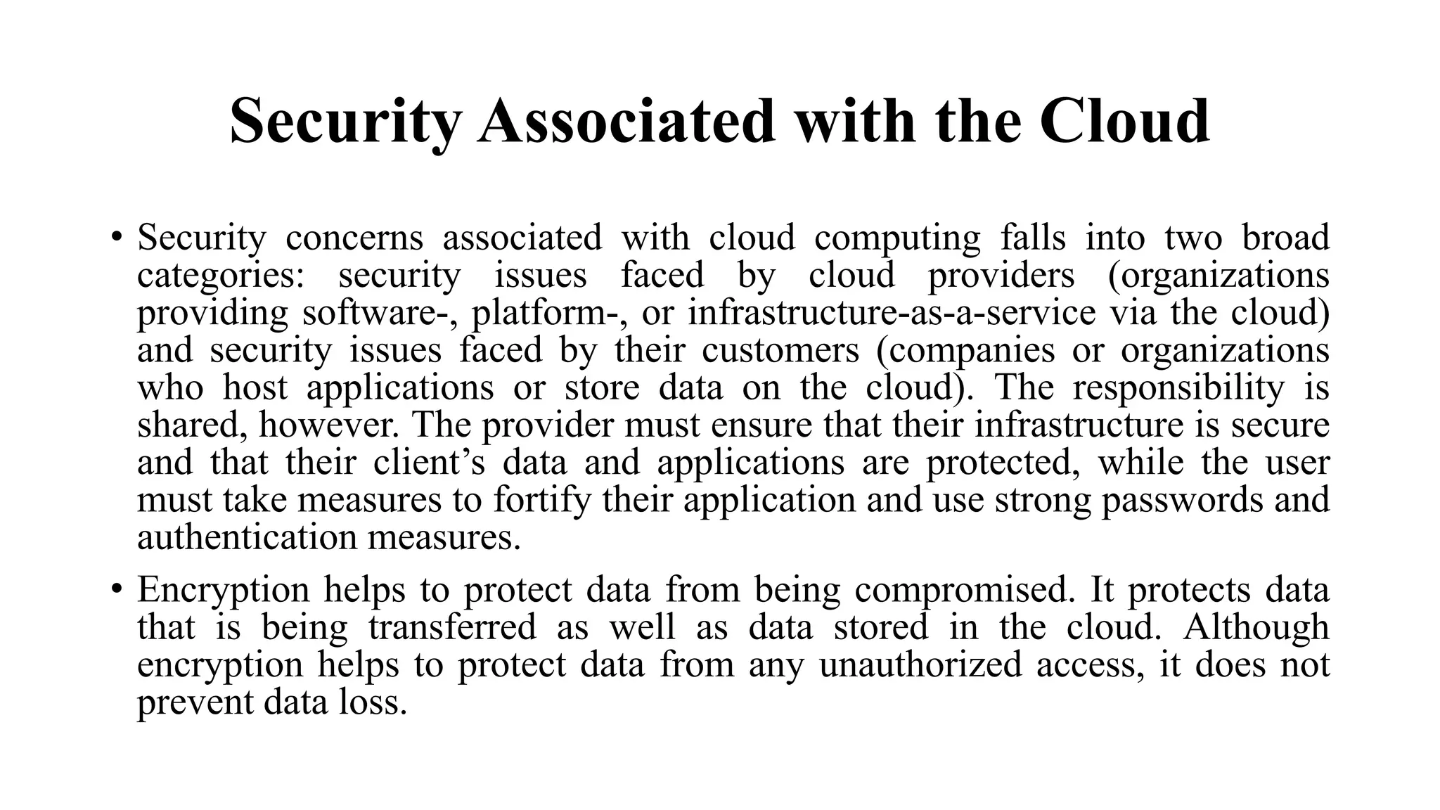 Security Associated with the Cloud
• Security concerns associated with cloud computing falls into two broad
categories: security issues faced by cloud providers (organizations
providing software-, platform-, or infrastructure-as-a-service via the cloud)
and security issues faced by their customers (companies or organizations
who host applications or store data on the cloud). The responsibility is
shared, however. The provider must ensure that their infrastructure is secure
and that their client’s data and applications are protected, while the user
must take measures to fortify their application and use strong passwords and
authentication measures.
• Encryption helps to protect data from being compromised. It protects data
that is being transferred as well as data stored in the cloud. Although
encryption helps to protect data from any unauthorized access, it does not
prevent data loss.
 