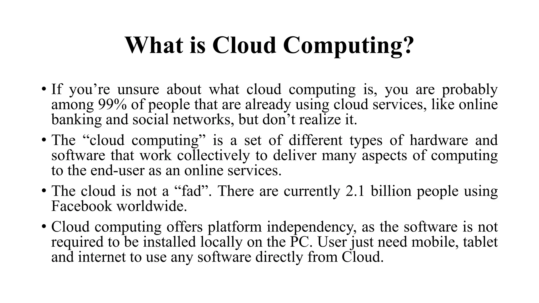 What is Cloud Computing?
• If you’re unsure about what cloud computing is, you are probably
among 99% of people that are already using cloud services, like online
banking and social networks, but don’t realize it.
• The “cloud computing” is a set of different types of hardware and
software that work collectively to deliver many aspects of computing
to the end-user as an online services.
• The cloud is not a “fad”. There are currently 2.1 billion people using
Facebook worldwide.
• Cloud computing offers platform independency, as the software is not
required to be installed locally on the PC. User just need mobile, tablet
and internet to use any software directly from Cloud.
 