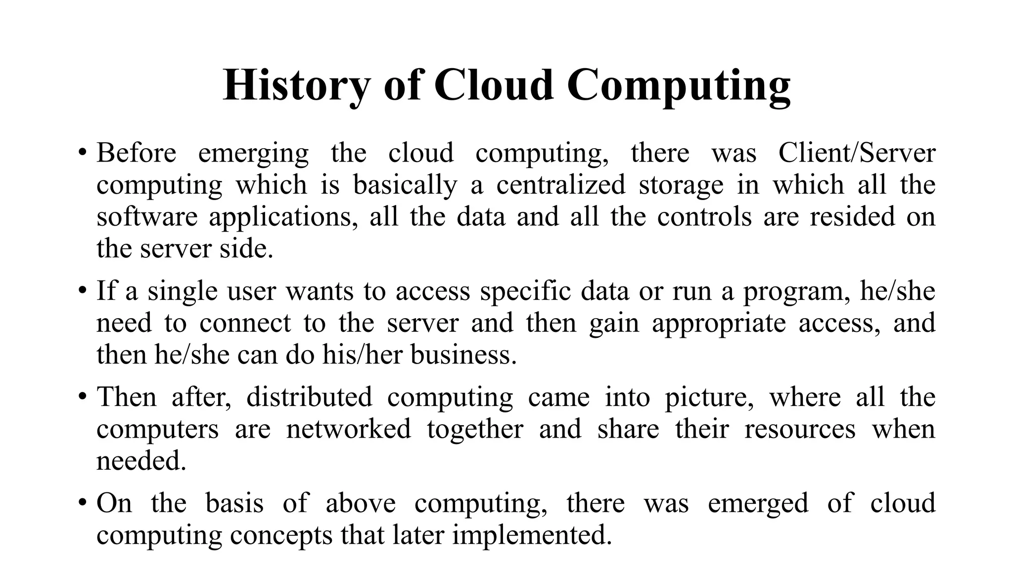 History of Cloud Computing
• Before emerging the cloud computing, there was Client/Server
computing which is basically a centralized storage in which all the
software applications, all the data and all the controls are resided on
the server side.
• If a single user wants to access specific data or run a program, he/she
need to connect to the server and then gain appropriate access, and
then he/she can do his/her business.
• Then after, distributed computing came into picture, where all the
computers are networked together and share their resources when
needed.
• On the basis of above computing, there was emerged of cloud
computing concepts that later implemented.
 