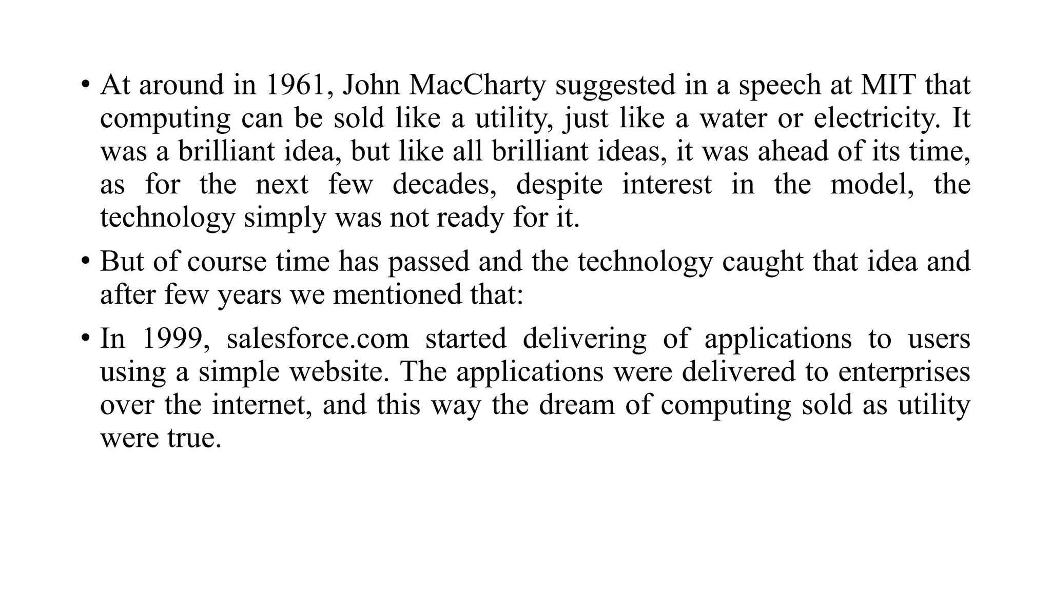 • At around in 1961, John MacCharty suggested in a speech at MIT that
computing can be sold like a utility, just like a water or electricity. It
was a brilliant idea, but like all brilliant ideas, it was ahead of its time,
as for the next few decades, despite interest in the model, the
technology simply was not ready for it.
• But of course time has passed and the technology caught that idea and
after few years we mentioned that:
• In 1999, salesforce.com started delivering of applications to users
using a simple website. The applications were delivered to enterprises
over the internet, and this way the dream of computing sold as utility
were true.
 