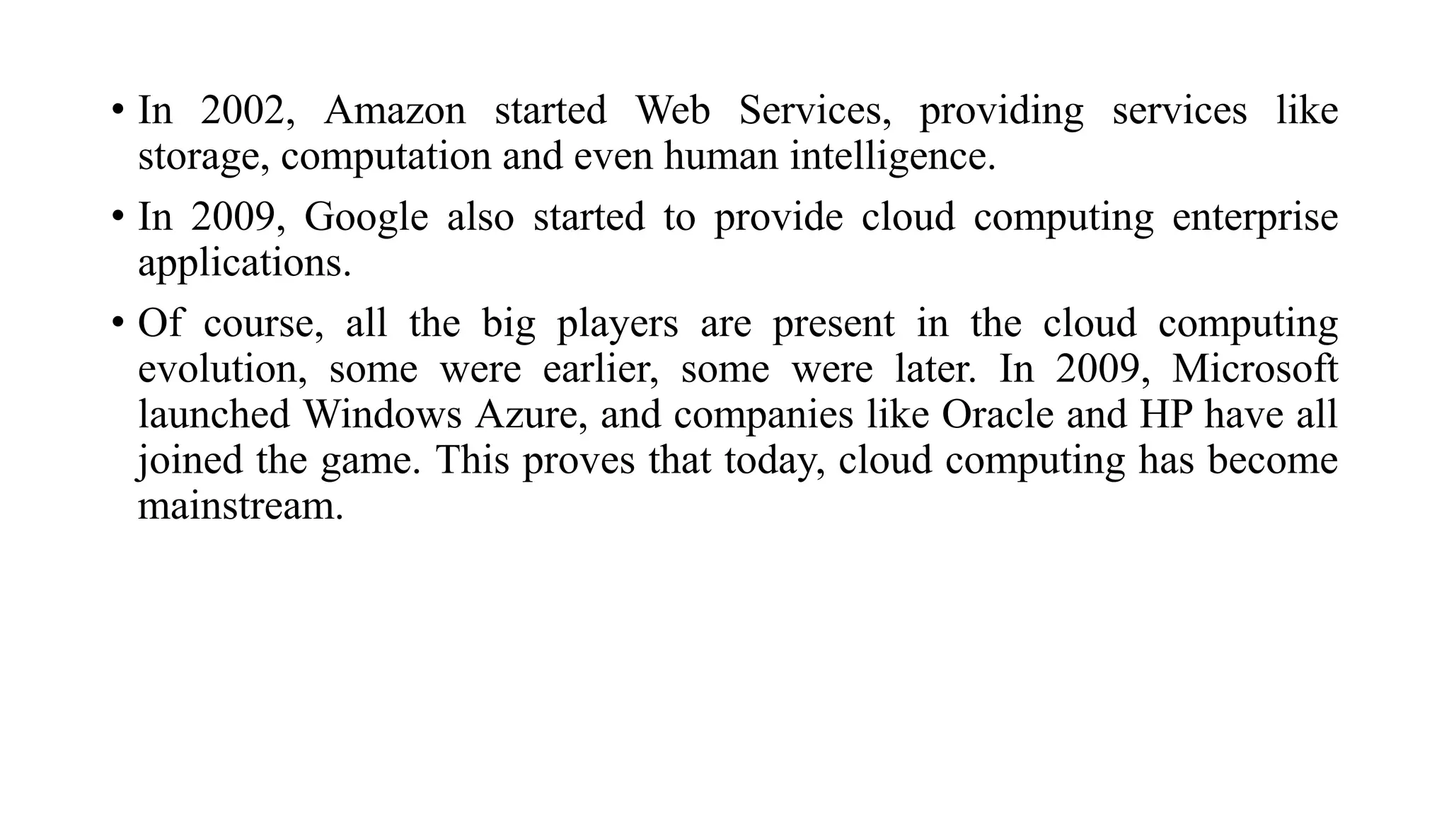 • In 2002, Amazon started Web Services, providing services like
storage, computation and even human intelligence.
• In 2009, Google also started to provide cloud computing enterprise
applications.
• Of course, all the big players are present in the cloud computing
evolution, some were earlier, some were later. In 2009, Microsoft
launched Windows Azure, and companies like Oracle and HP have all
joined the game. This proves that today, cloud computing has become
mainstream.
 
