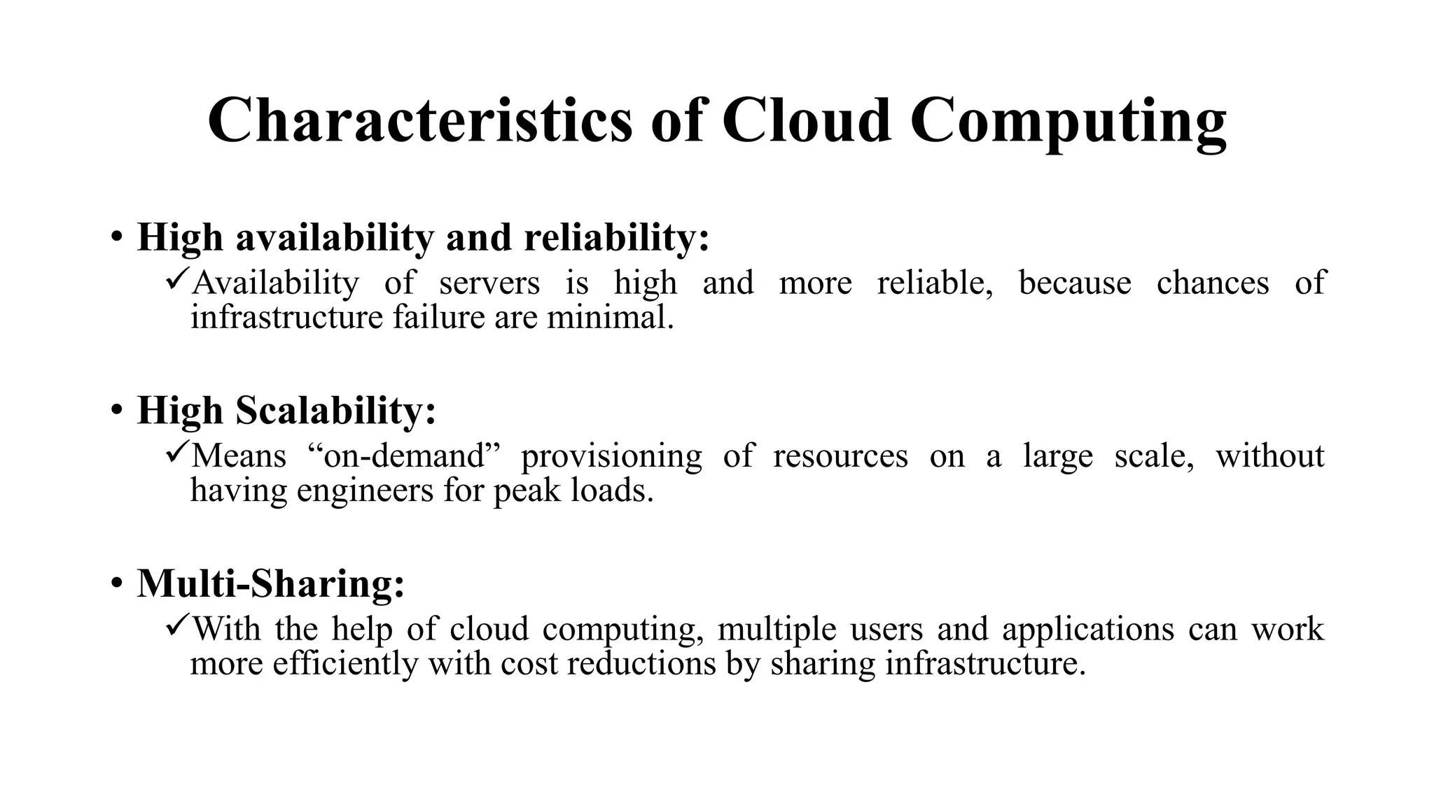 Characteristics of Cloud Computing
• High availability and reliability:
Availability of servers is high and more reliable, because chances of
infrastructure failure are minimal.
• High Scalability:
Means “on-demand” provisioning of resources on a large scale, without
having engineers for peak loads.
• Multi-Sharing:
With the help of cloud computing, multiple users and applications can work
more efficiently with cost reductions by sharing infrastructure.
 