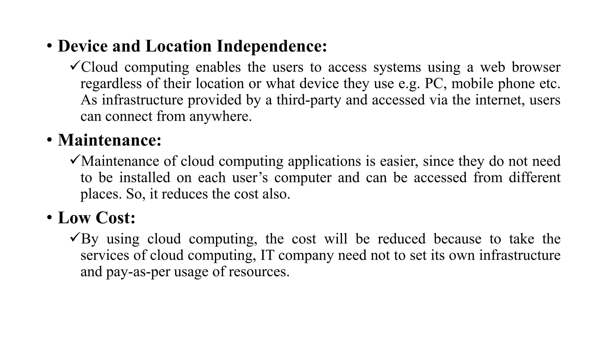 • Device and Location Independence:
Cloud computing enables the users to access systems using a web browser
regardless of their location or what device they use e.g. PC, mobile phone etc.
As infrastructure provided by a third-party and accessed via the internet, users
can connect from anywhere.
• Maintenance:
Maintenance of cloud computing applications is easier, since they do not need
to be installed on each user’s computer and can be accessed from different
places. So, it reduces the cost also.
• Low Cost:
By using cloud computing, the cost will be reduced because to take the
services of cloud computing, IT company need not to set its own infrastructure
and pay-as-per usage of resources.
 