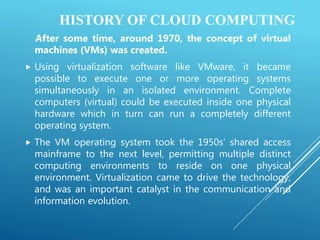 HISTORY OF CLOUD COMPUTING
After some time, around 1970, the concept of virtual
machines (VMs) was created.
 Using virtualization software like VMware, it became
possible to execute one or more operating systems
simultaneously in an isolated environment. Complete
computers (virtual) could be executed inside one physical
hardware which in turn can run a completely different
operating system.
 The VM operating system took the 1950s’ shared access
mainframe to the next level, permitting multiple distinct
computing environments to reside on one physical
environment. Virtualization came to drive the technology,
and was an important catalyst in the communication and
information evolution.
 