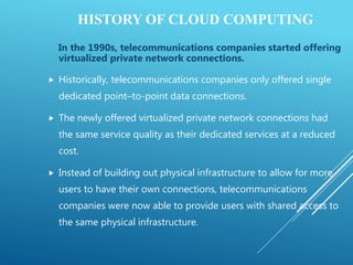 HISTORY OF CLOUD COMPUTING
In the 1990s, telecommunications companies started offering
virtualized private network connections.
 Historically, telecommunications companies only offered single
dedicated point–to-point data connections.
 The newly offered virtualized private network connections had
the same service quality as their dedicated services at a reduced
cost.
 Instead of building out physical infrastructure to allow for more
users to have their own connections, telecommunications
companies were now able to provide users with shared access to
the same physical infrastructure.
 