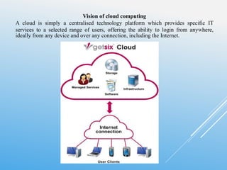 Vision of cloud computing
A cloud is simply a centralised technology platform which provides specific IT
services to a selected range of users, offering the ability to login from anywhere,
ideally from any device and over any connection, including the Internet.
 