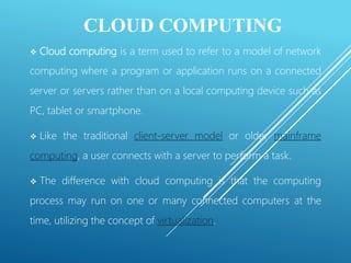 CLOUD COMPUTING
 Cloud computing is a term used to refer to a model of network
computing where a program or application runs on a connected
server or servers rather than on a local computing device such as
PC, tablet or smartphone.
 Like the traditional client-server model or older mainframe
computing, a user connects with a server to perform a task.
 The difference with cloud computing is that the computing
process may run on one or many connected computers at the
time, utilizing the concept of virtualization.
 
